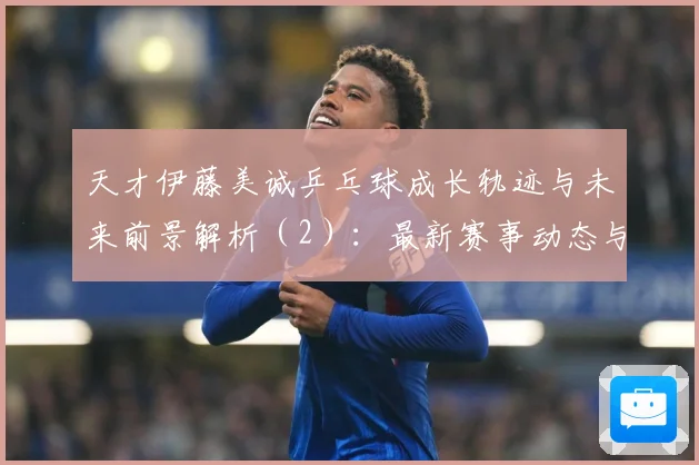 天才伊藤美诚乒乓球成长轨迹与未来前景解析（2）：最新赛事动态与深度分析
