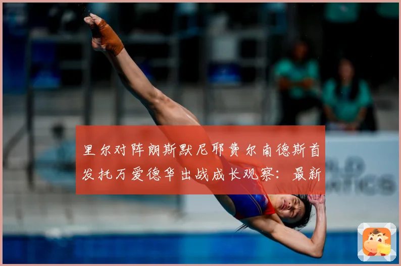 里尔对阵朗斯默尼耶费尔南德斯首发托万爱德华出战成长观察：最新赛事动态与深度分析