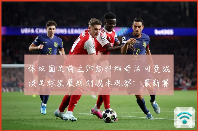 体坛国足前主帅扬科维奇访问曼城谈足球发展规划战术观察：最新赛事动态与深度分析