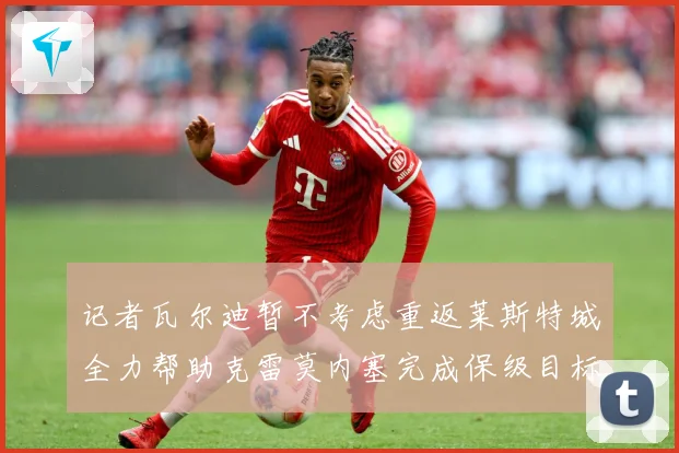 记者瓦尔迪暂不考虑重返莱斯特城全力帮助克雷莫内塞完成保级目标战术观察：最新赛事动态与深度分析