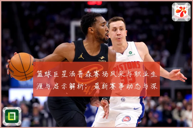 篮球巨星汤普森赛场风采与职业生涯与启示解析：最新赛事动态与深度分析