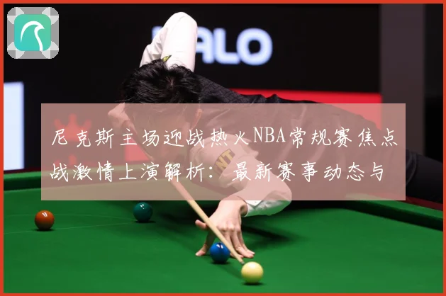 尼克斯主场迎战热火NBA常规赛焦点战激情上演解析：最新赛事动态与深度分析