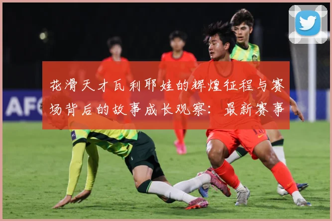 花滑天才瓦利耶娃的辉煌征程与赛场背后的故事成长观察：最新赛事动态与深度分析