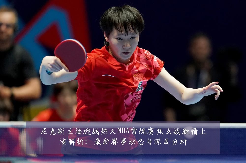 尼克斯主场迎战热火NBA常规赛焦点战激情上演解析：最新赛事动态与深度分析