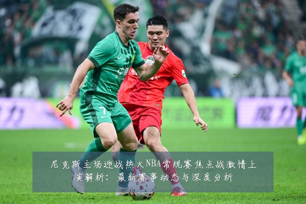 尼克斯主场迎战热火NBA常规赛焦点战激情上演解析：最新赛事动态与深度分析